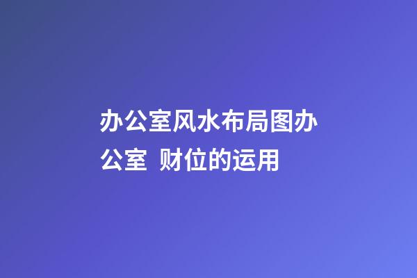 办公室风水布局图办公室  财位的运用